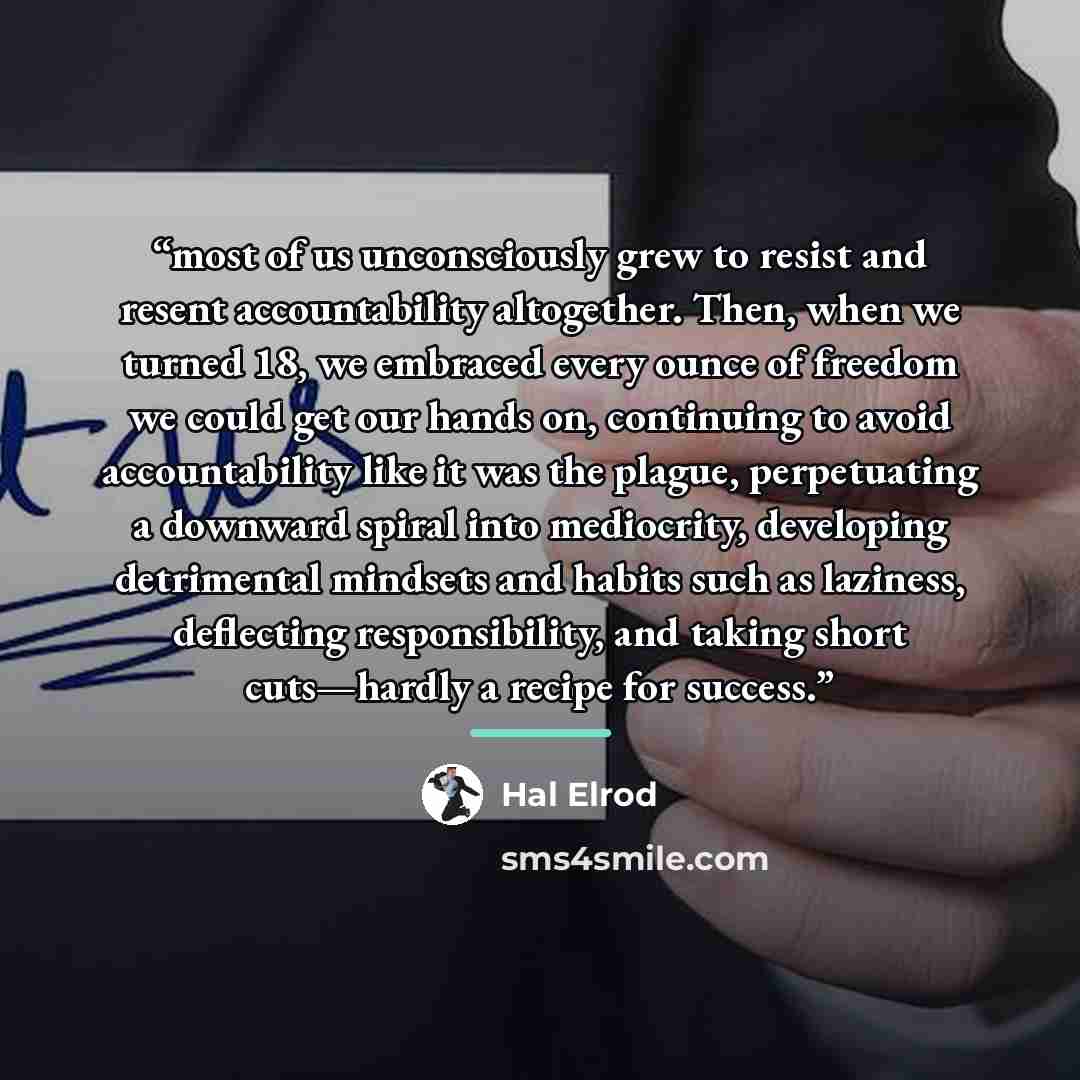 “most of us unconsciously grew to resist and resent accountability altogether. Then, when we turned 18, we embraced every ounce of freedom we could get our hands on, continuing to avoid accountability like it was the plague, perpetuating a downward spiral into mediocrity, developing detrimental…” quote by Hal Elrod