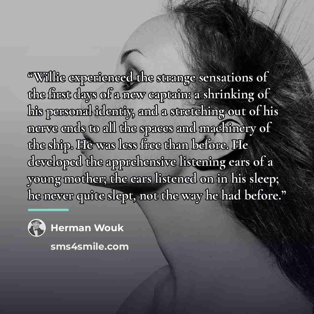“Willie experienced the strange sensations of the first days of a new captain: a shrinking of his personal identiy, and a stretching out of his nerve ends to all the spaces and machinery of the ship. He was less free than before. He developed the apprehensive listening ears of a young mother; the…” quote by Herman Wouk