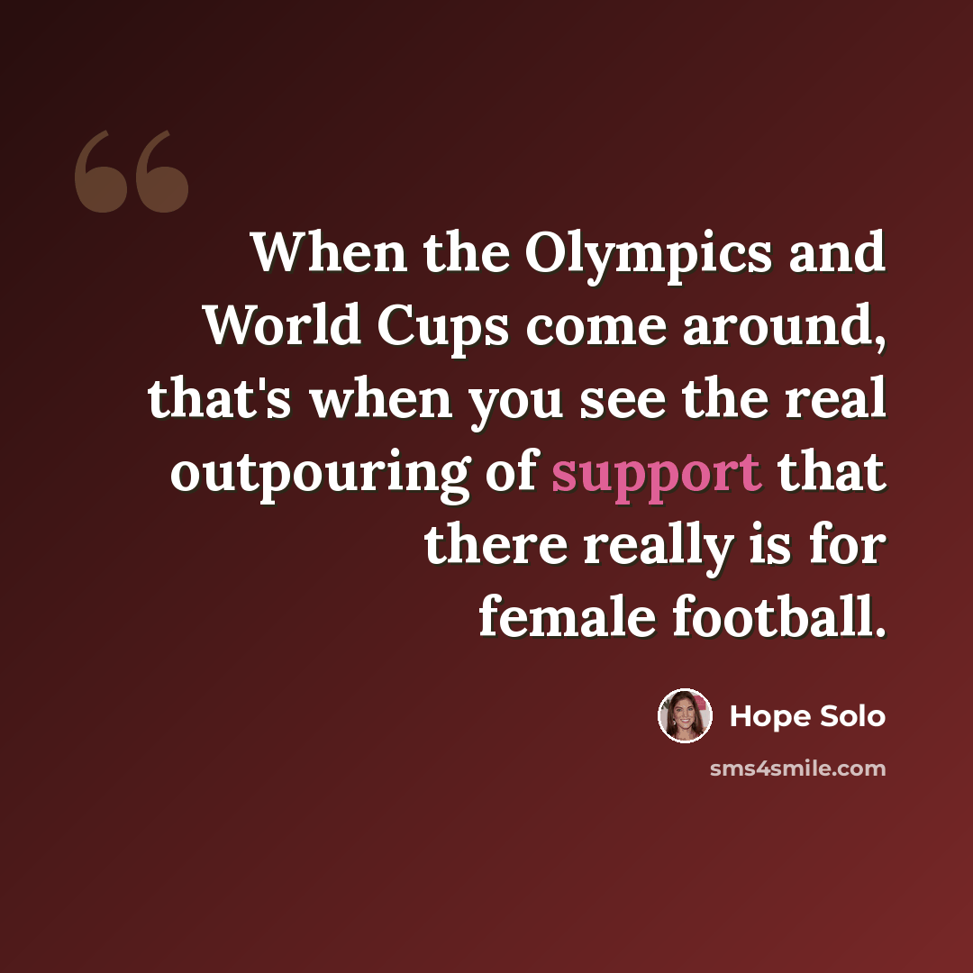 “When the Olympics and World Cups come around, that's when you see the real outpouring of support that there really is for female football.” quote by Hope Solo