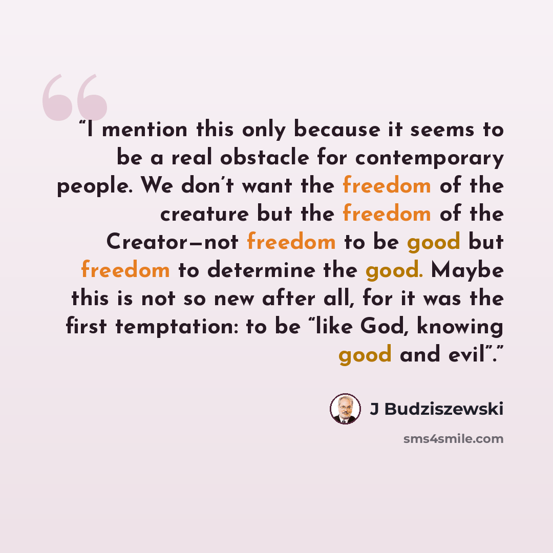 “I mention this only because it seems to be a real obstacle for contemporary people. We don’t want the freedom of the creature but the freedom of the Creator—not freedom to be good but freedom to determine the good. Maybe this is not so new after all, for it was the first temptation: to be “like…” quote by J Budziszewski