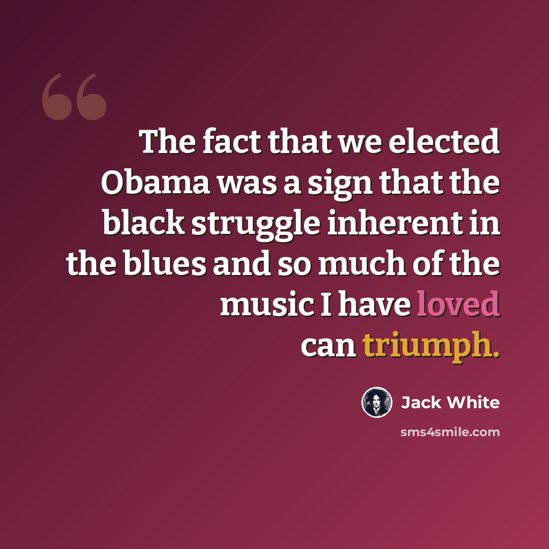 “The fact that we elected Obama was a sign that the black struggle inherent in the blues and so much of the music I have loved can triumph.” quote by Jack White