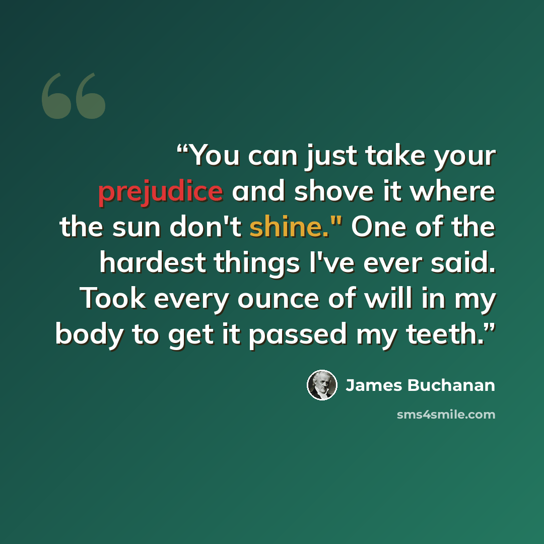 “You can just take your prejudice and shove it where the sun don't shine." One of the hardest things I've ever said. Took every ounce of will in my body to get it passed my teeth.” quote by James Buchanan