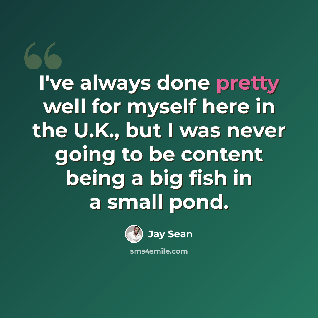 “I've always done pretty well for myself here in the U.K., but I was never going to be content being a big fish in a small pond.” quote by Jay Sean