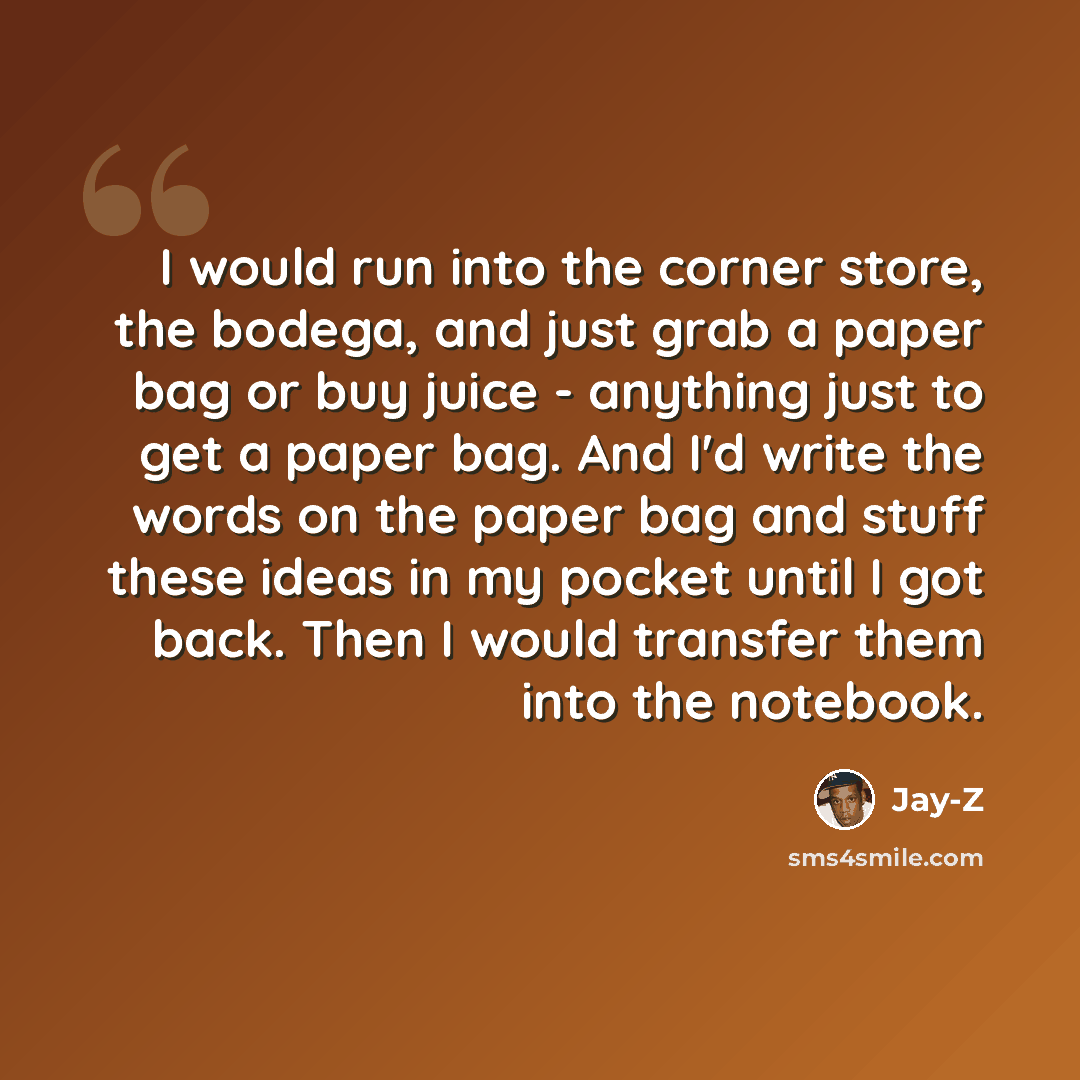 “I would run into the corner store, the bodega, and just grab a paper bag or buy juice - anything just to get a paper bag. And I'd write the words on the paper bag and stuff these ideas in my pocket until I got back. Then I would transfer them into the notebook.” quote by Jay-Z