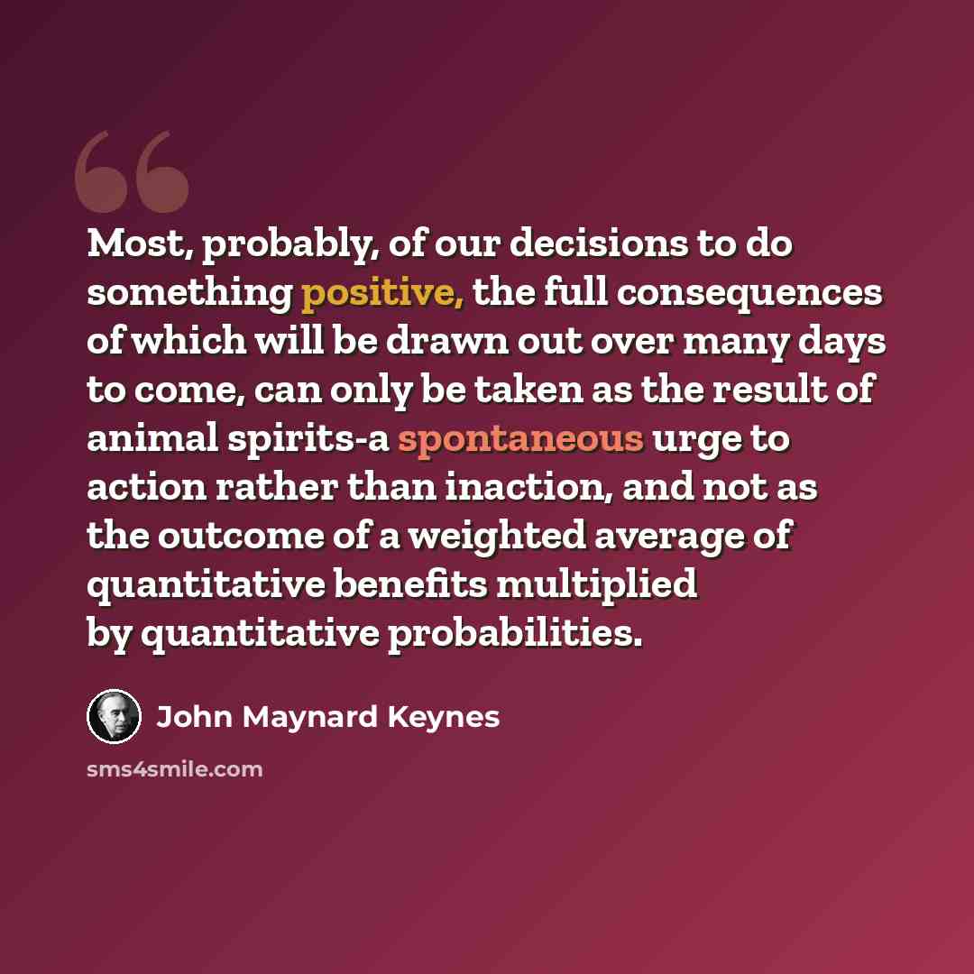 “Most, probably, of our decisions to do something positive, the full consequences of which will be drawn out over many days to come, can only be taken as the result of animal spirits-a spontaneous urge to action rather than inaction, and not as the outcome of a weighted average of quantitative…” quote by John Maynard Keynes