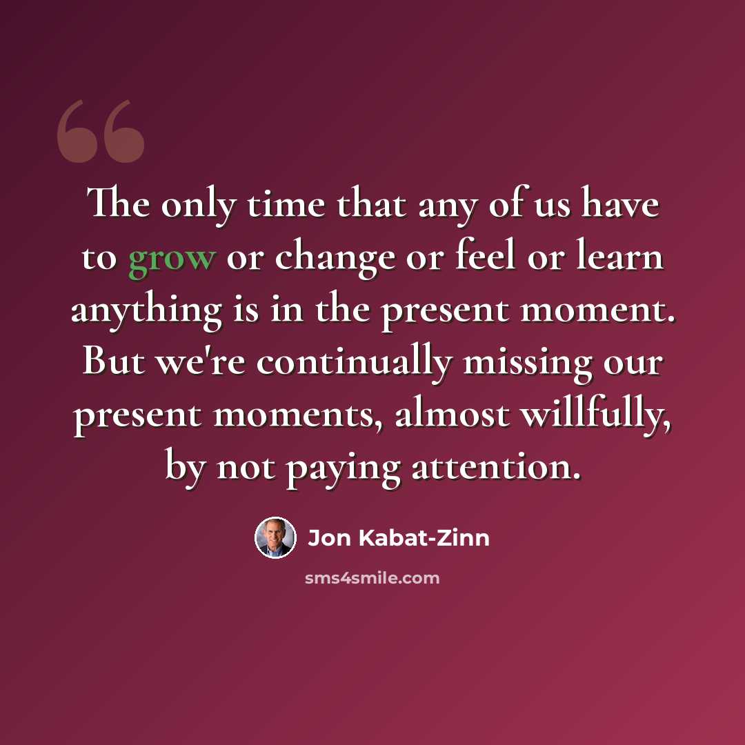 “The only time that any of us have to grow or change or feel or learn anything is in the present moment. But we're continually missing our present moments, almost willfully, by not paying attention.” quote by Jon Kabat-Zinn