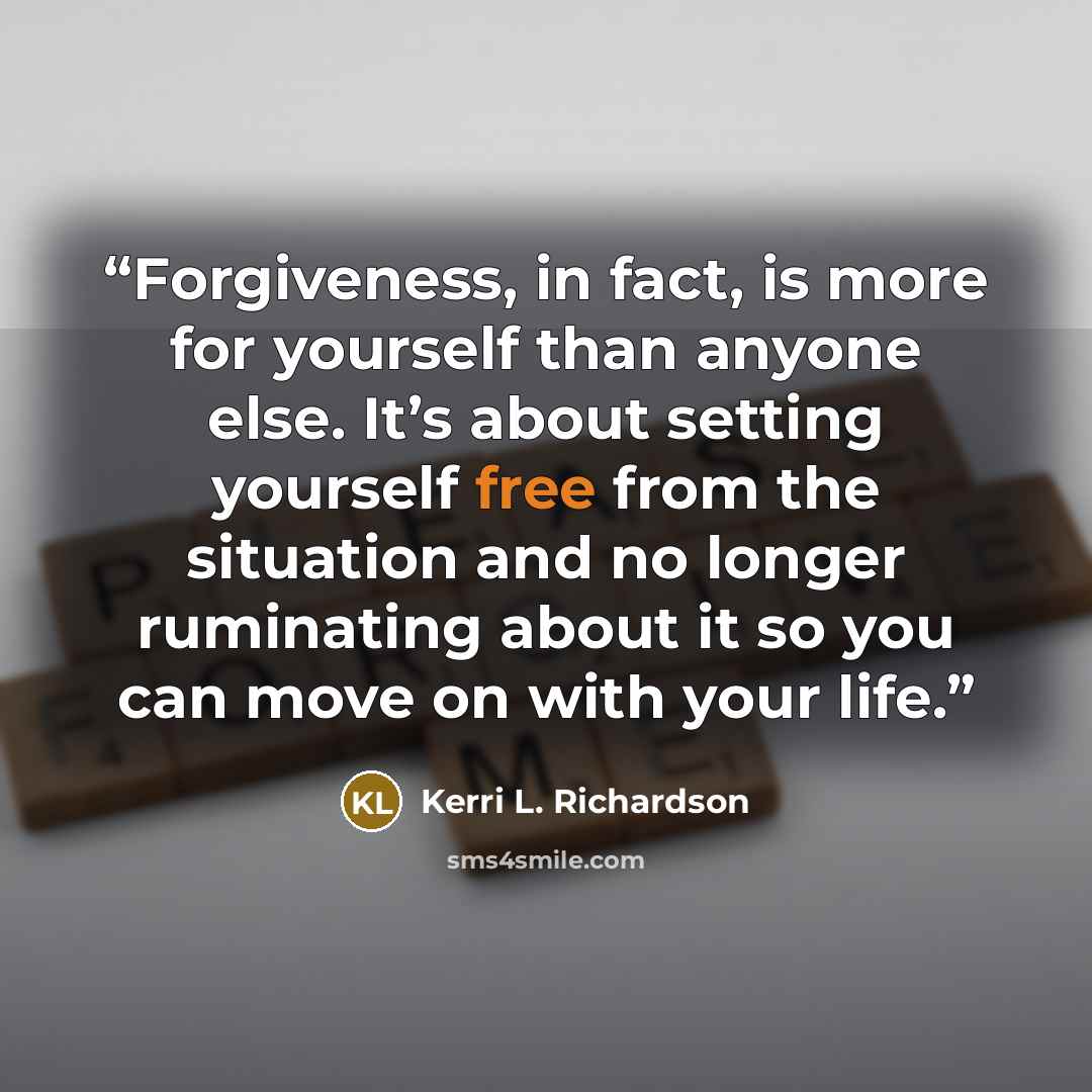 “Forgiveness, in fact, is more for yourself than anyone else. It’s about setting yourself free from the situation and no longer ruminating about it so you can move on with your life.” quote by Kerri L. Richardson