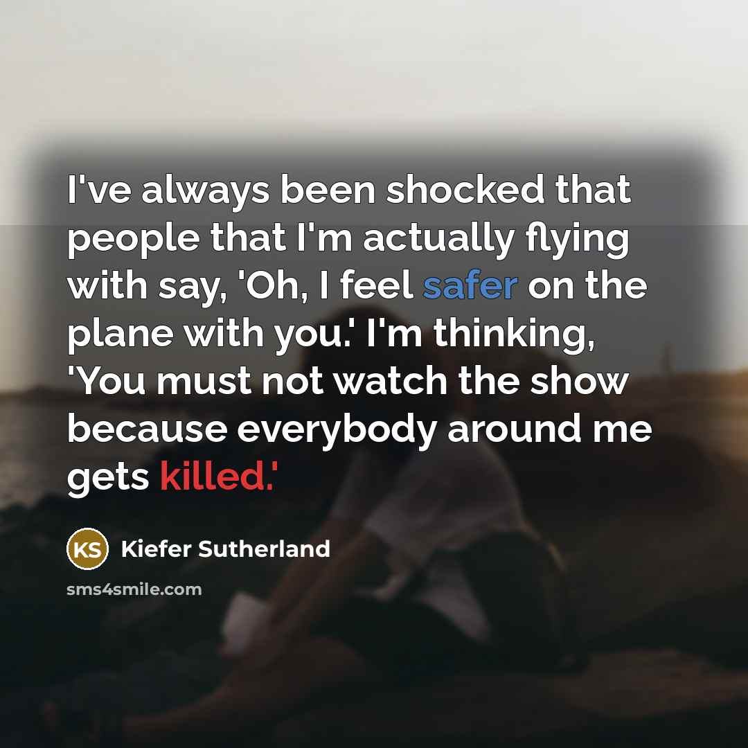“I've always been shocked that people that I'm actually flying with say, 'Oh, I feel safer on the plane with you.' I'm thinking, 'You must not watch the show because everybody around me gets killed.'” quote by Kiefer Sutherland