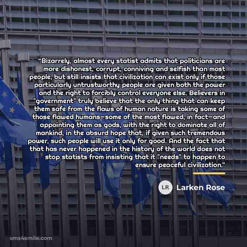 “Bizarrely, almost every statist admits that politicians are more dishonest, corrupt, conniving and selfish than most people, but still insists that civilization can exist only if those particularly untrustworthy people are given both the power and the right to forcibly control everyone else…” quote by Larken Rose