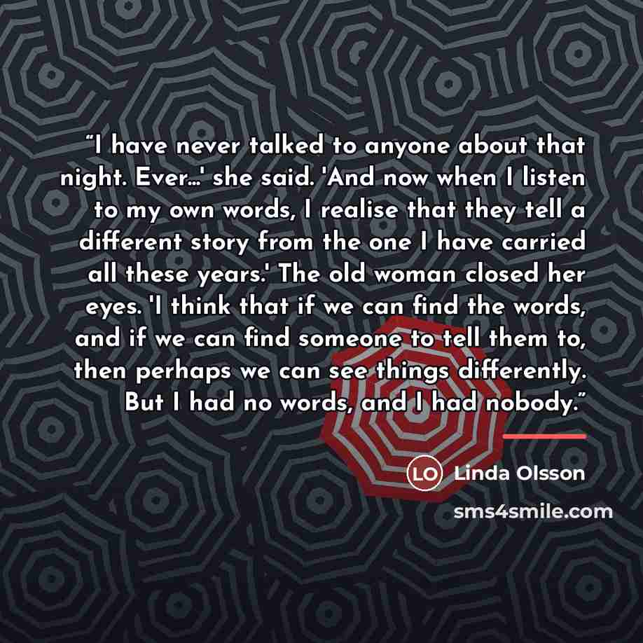 “I have never talked to anyone about that night. Ever...' she said. 'And now when I listen to my own words, I realise that they tell a different story from the one I have carried all these years.' The old woman closed her eyes. 'I think that if we can find the words, and if we can find someone to…” quote by Linda Olsson