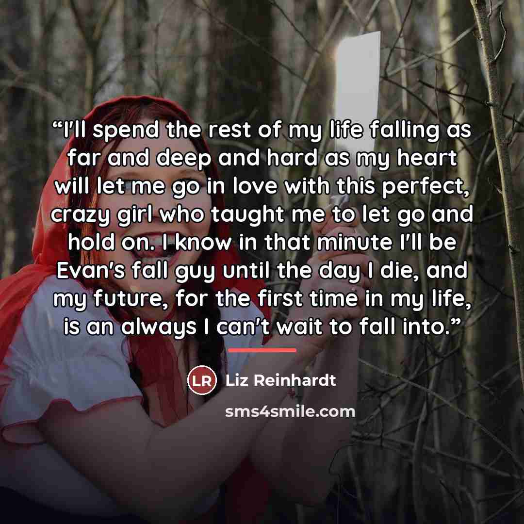 “I'll spend the rest of my life falling as far and deep and hard as my heart will let me go in love with this perfect, crazy girl who taught me to let go and hold on. I know in that minute I'll be Evan's fall guy until the day I die, and my future, for the first time in my life, is an always I…” quote by Liz Reinhardt