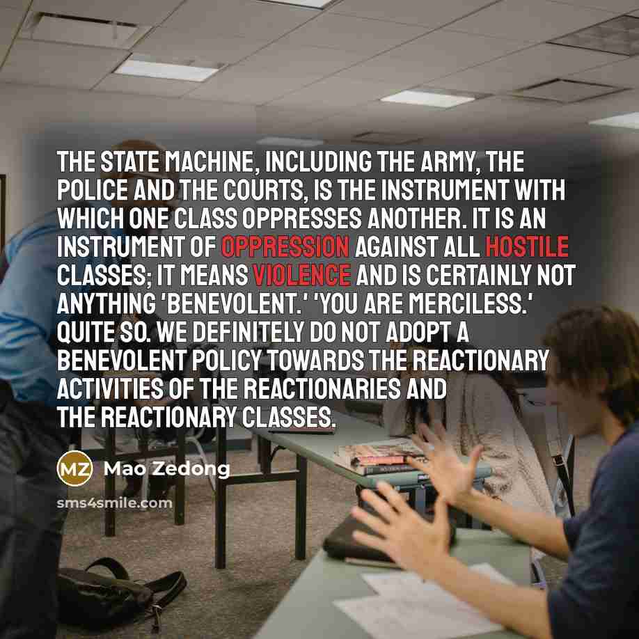 “The state machine, including the army, the police and the courts, is the instrument with which one class oppresses another. It is an instrument of oppression against all hostile classes; it means violence and is certainly not anything 'benevolent.' 'You are merciless.' Quite so. We definitely do…” quote by Mao Zedong