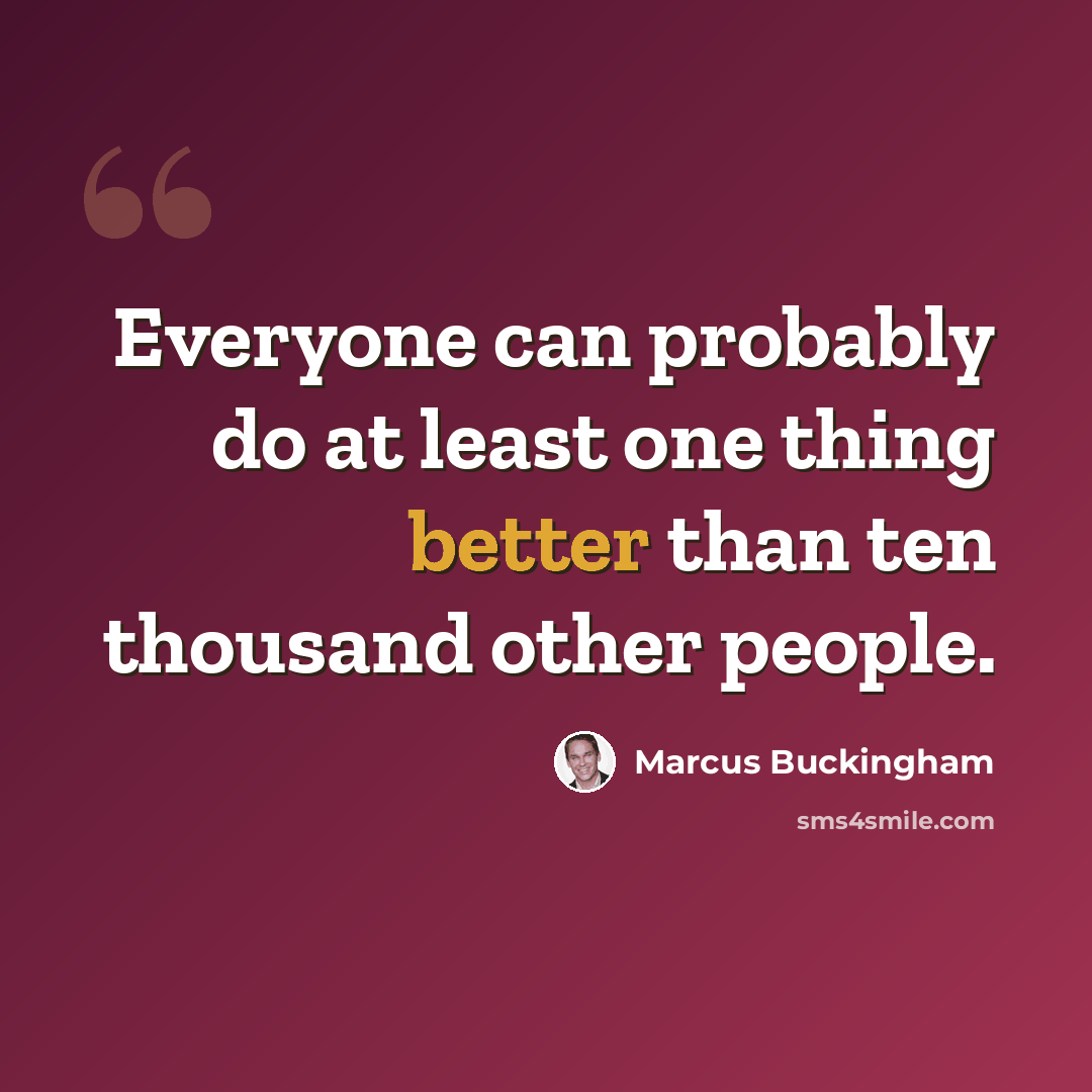“Everyone can probably do at least one thing better than ten thousand other people.” quote by Marcus Buckingham