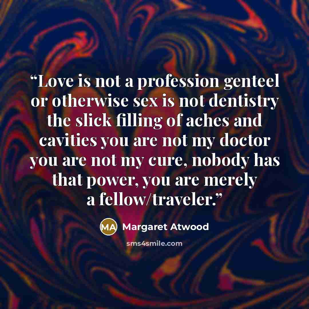 “Love is not a profession genteel or otherwise sex is not dentistry the slick filling of aches and cavities you are not my doctor you are not my cure, nobody has that power, you are merely a fellow/traveler.” quote by Margaret Atwood