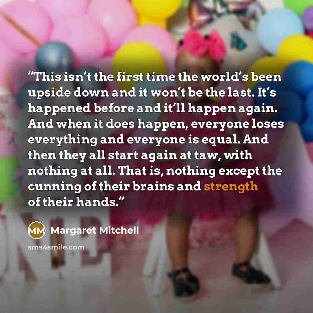 “This isn’t the first time the world’s been upside down and it won’t be the last. It’s happened before and it’ll happen again. And when it does happen, everyone loses everything and everyone is equal. And then they all start again at taw, with nothing at all. That is, nothing except the cunning of…” quote by Margaret Mitchell