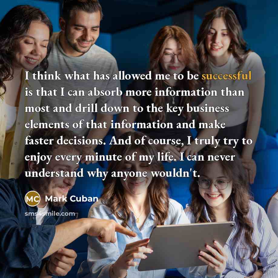 “I think what has allowed me to be successful is that I can absorb more information than most and drill down to the key business elements of that information and make faster decisions. And of course, I truly try to enjoy every minute of my life. I can never understand why anyone wouldn't.” quote by Mark Cuban