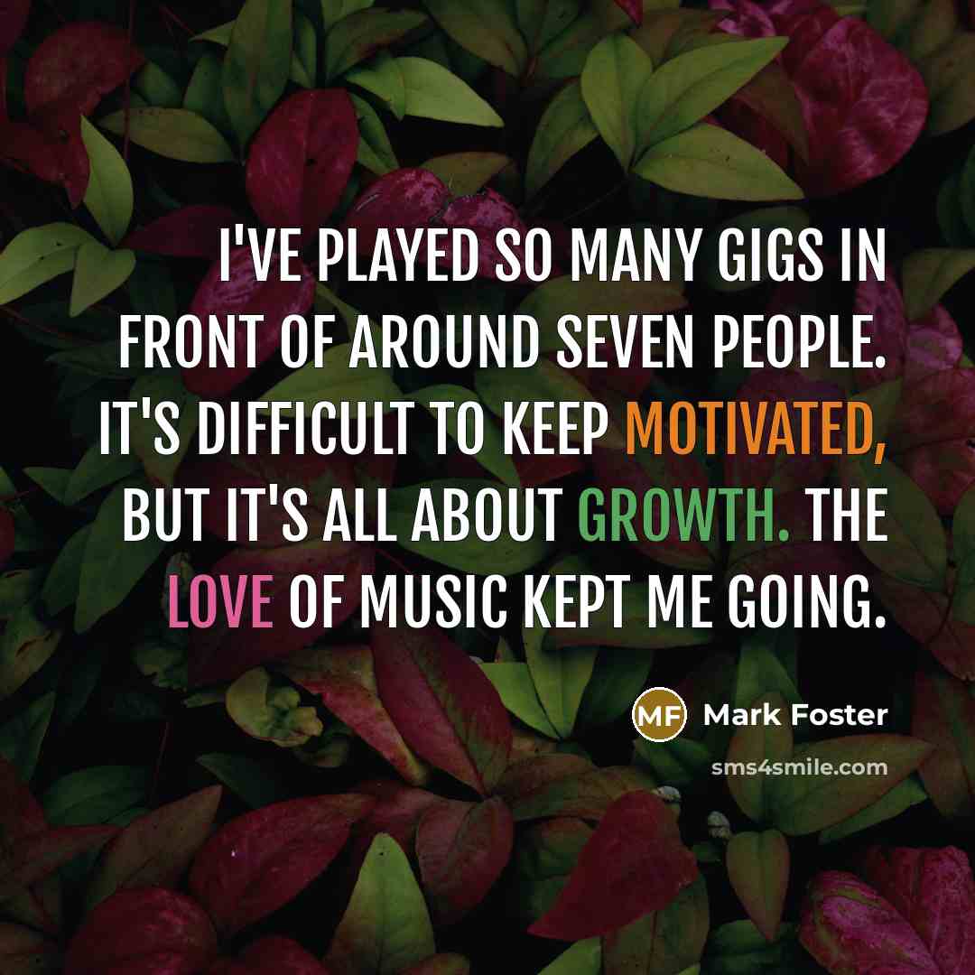“I've played so many gigs in front of around seven people. It's difficult to keep motivated, but it's all about growth. The love of music kept me going.” quote by Mark Foster