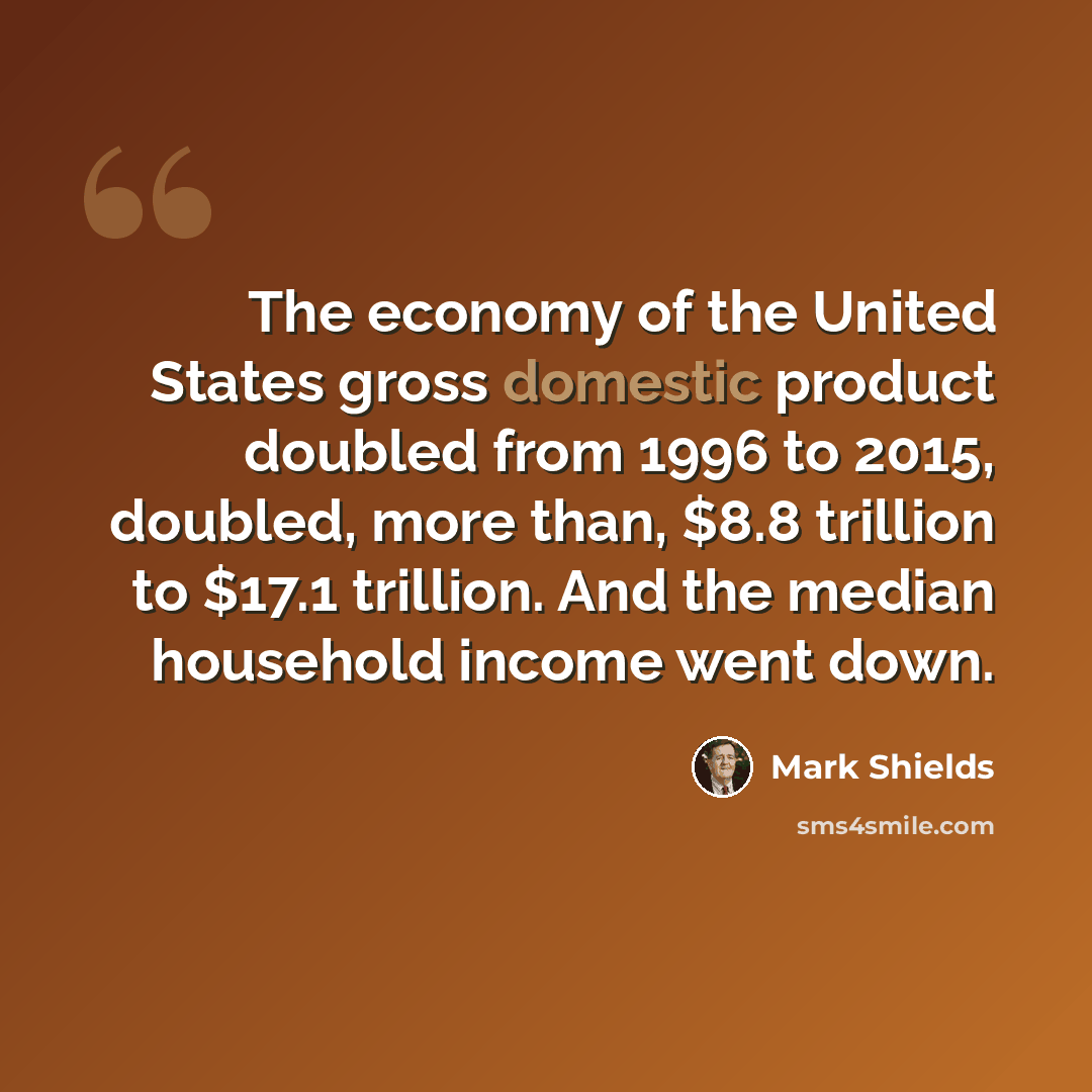 “The economy of the United States gross domestic product doubled from 1996 to 2015, doubled, more than, $8.8 trillion to $17.1 trillion. And the median household income went down.” quote by Mark Shields