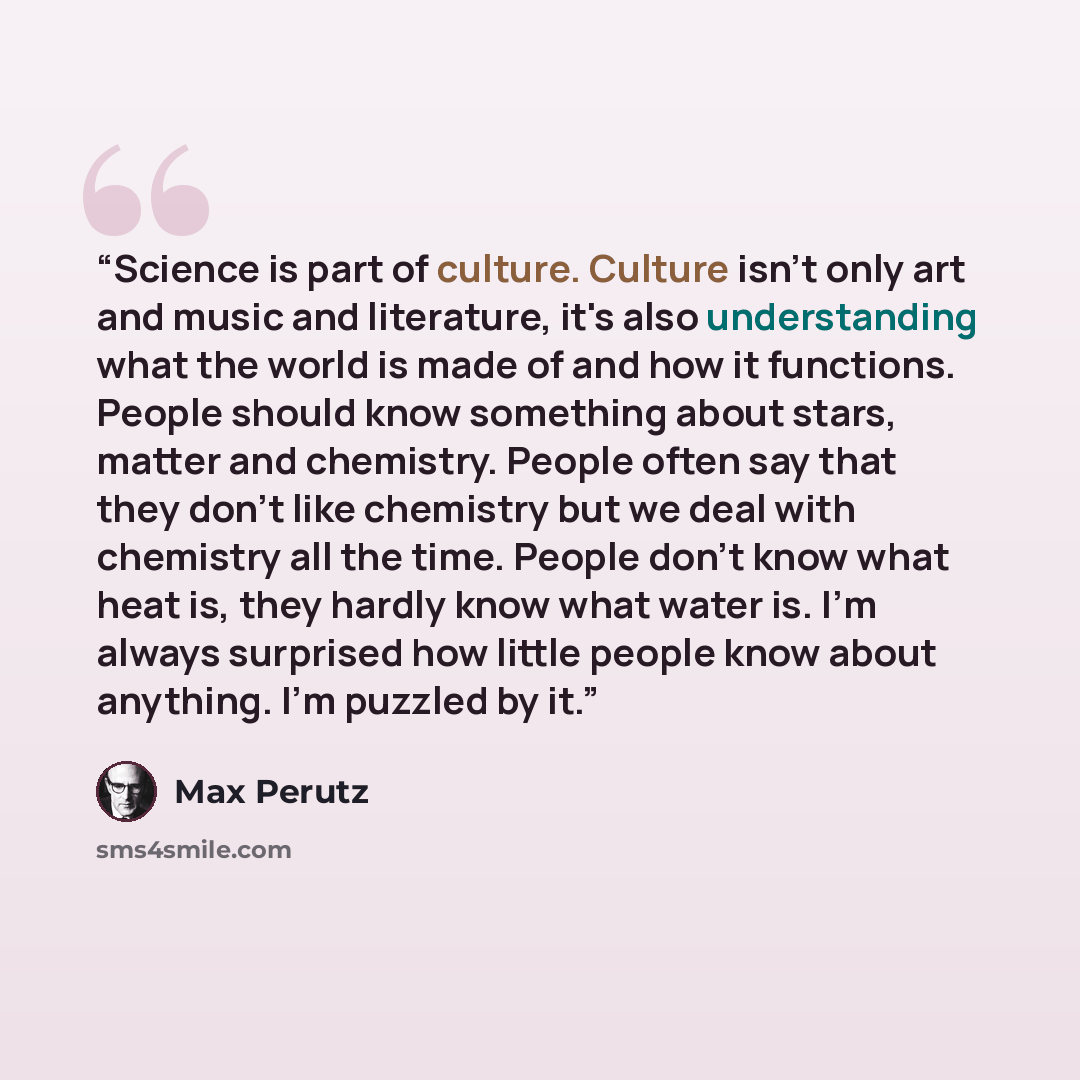 “Science is part of culture. Culture isn't only art and music and literature, it's also understanding what the world is made of and how it functions. People should know something about stars, matter and chemistry. People often say that they don't like chemistry but we deal with chemistry all the…” quote by Max Perutz