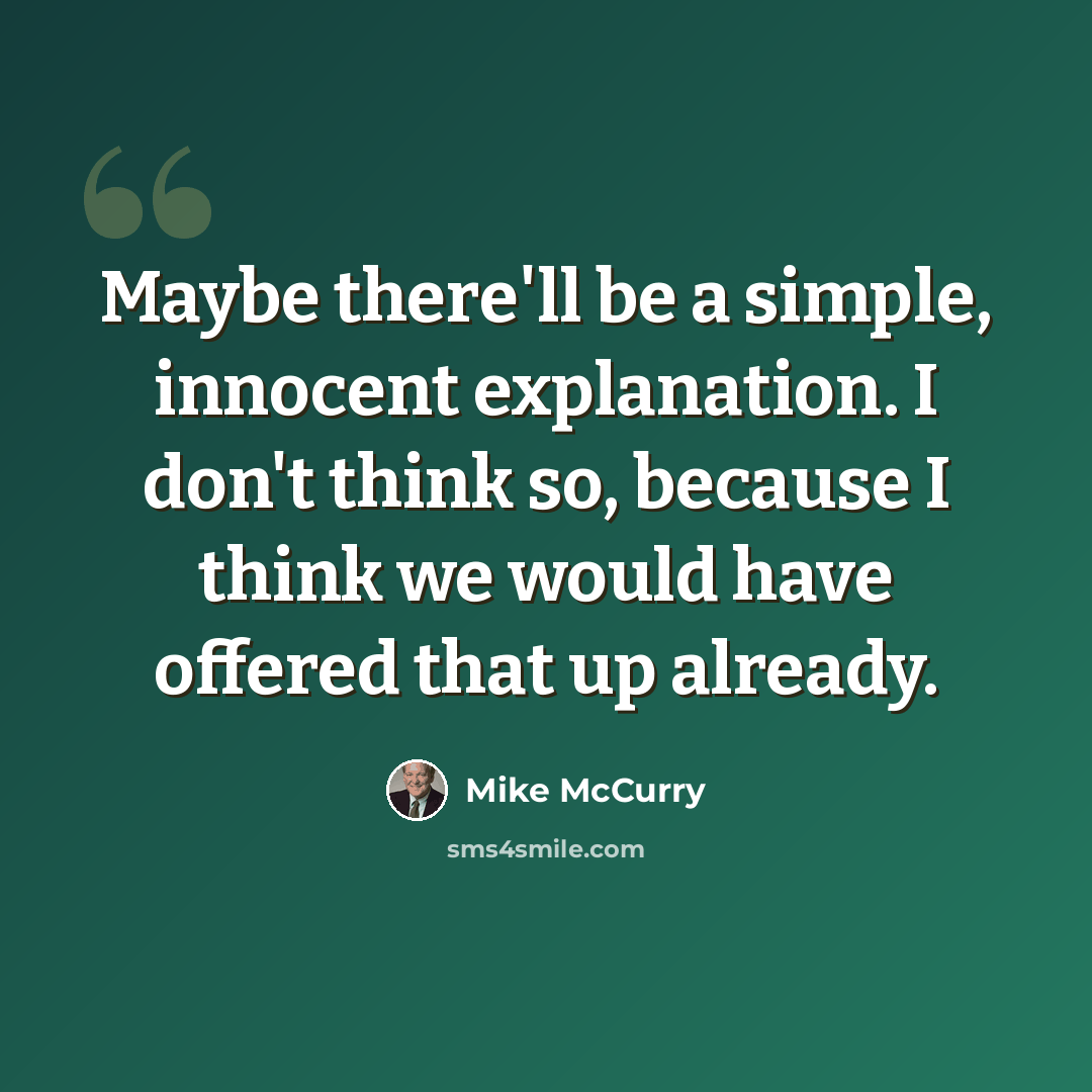 “Maybe there'll be a simple, innocent explanation. I don't think so, because I think we would have offered that up already.” quote by Mike McCurry