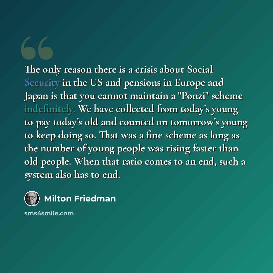 “The only reason there is a crisis about Social Security in the US and pensions in Europe and Japan is that you cannot maintain a "Ponzi" scheme indefinitely. We have collected from today's young to pay today's old and counted on tomorrow's young to keep doing so. That was a fine scheme as long as…” quote by Milton Friedman