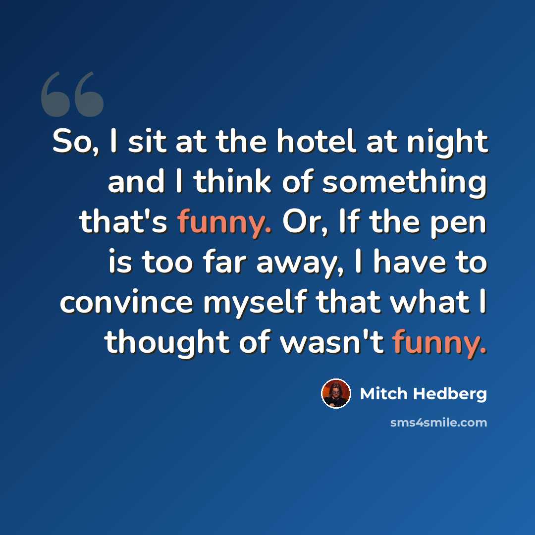 “So, I sit at the hotel at night and I think of something that's funny. Or, If the pen is too far away, I have to convince myself that what I thought of wasn't funny.” quote by Mitch Hedberg