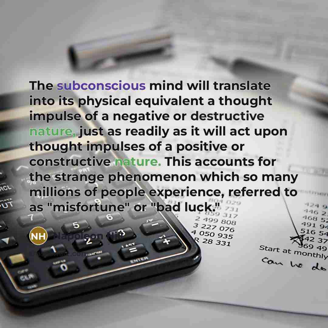 “The subconscious mind will translate into its physical equivalent a thought impulse of a negative or destructive nature, just as readily as it will act upon thought impulses of a positive or constructive nature. This accounts for the strange phenomenon which so many millions of people experience…” quote by Napoleon Hill