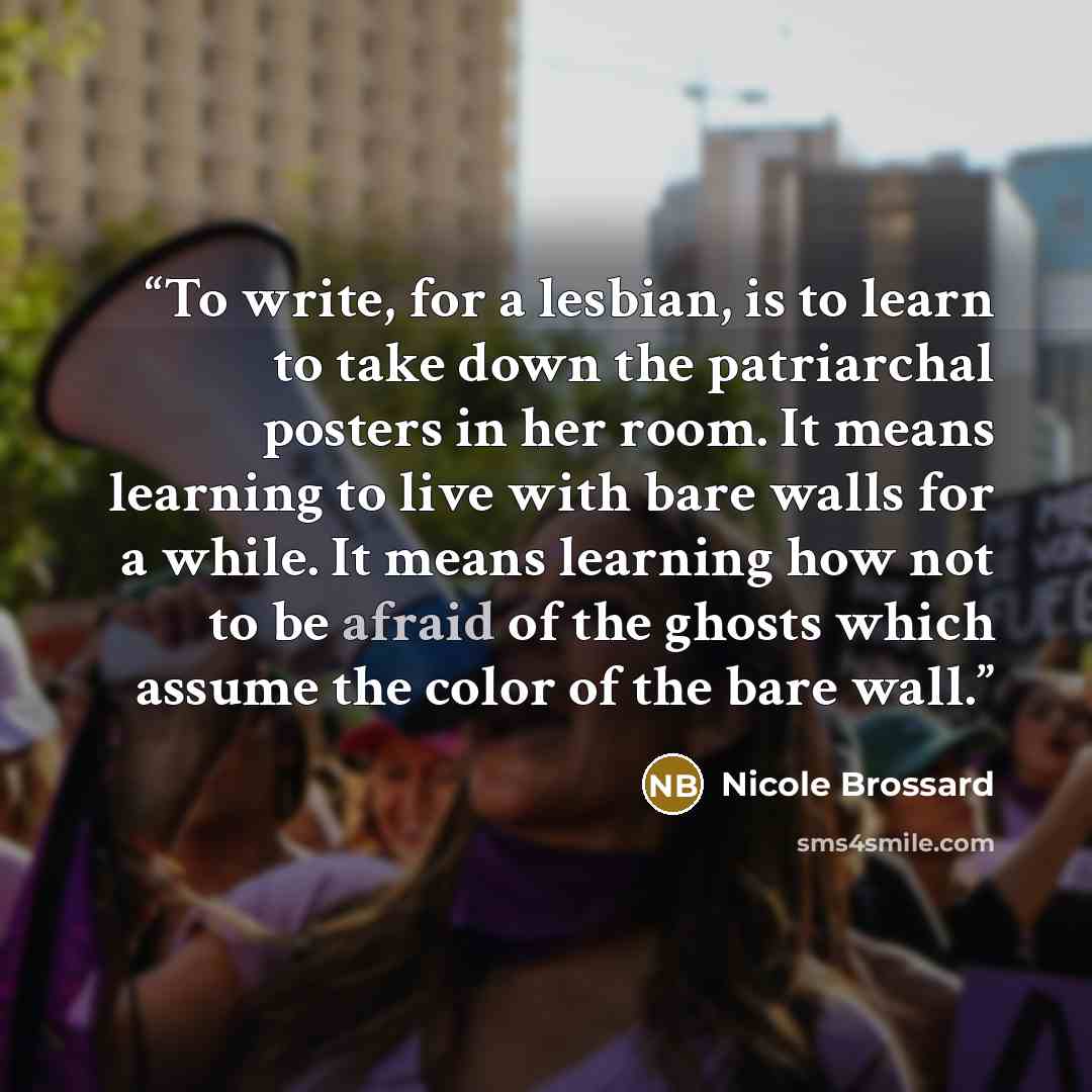 “To write, for a lesbian, is to learn to take down the patriarchal posters in her room. It means learning to live with bare walls for a while. It means learning how not to be afraid of the ghosts which assume the color of the bare wall.” quote by Nicole Brossard