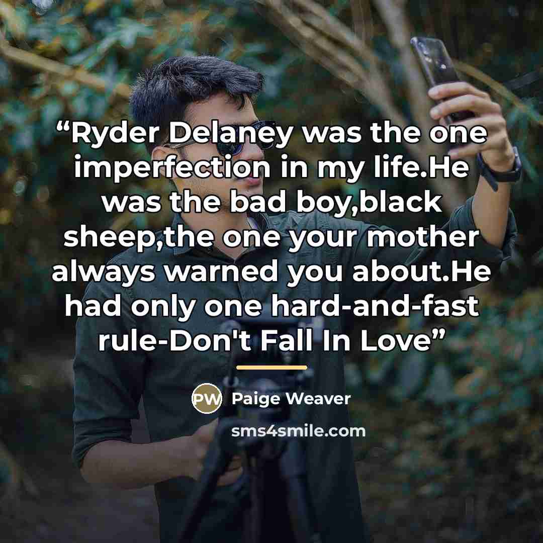 “Ryder Delaney was the one imperfection in my life.He was the bad boy,black sheep,the one your mother always warned you about.He had only one hard-and-fast rule-Don't Fall In Love” quote by Paige Weaver