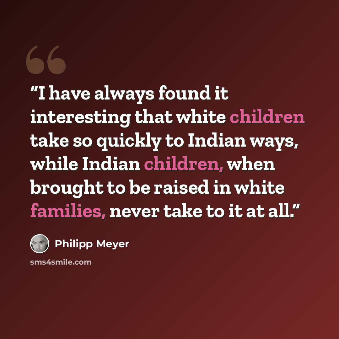 “I have always found it interesting that white children take so quickly to Indian ways, while Indian children, when brought to be raised in white families, never take to it at all.” quote by Philipp Meyer