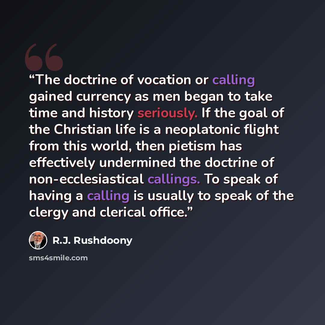 “The doctrine of vocation or calling gained currency as men began to take time and history seriously. If the goal of the Christian life is a neoplatonic flight from this world, then pietism has effectively undermined the doctrine of non-ecclesiastical callings. To speak of having a calling is…” quote by R.J. Rushdoony