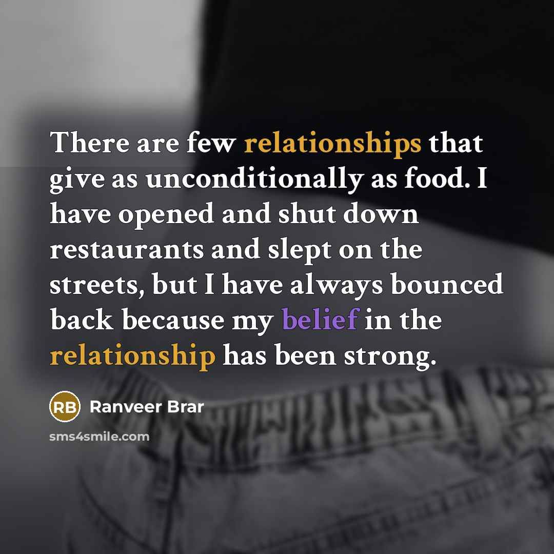 “There are few relationships that give as unconditionally as food. I have opened and shut down restaurants and slept on the streets, but I have always bounced back because my belief in the relationship has been strong.” quote by Ranveer Brar