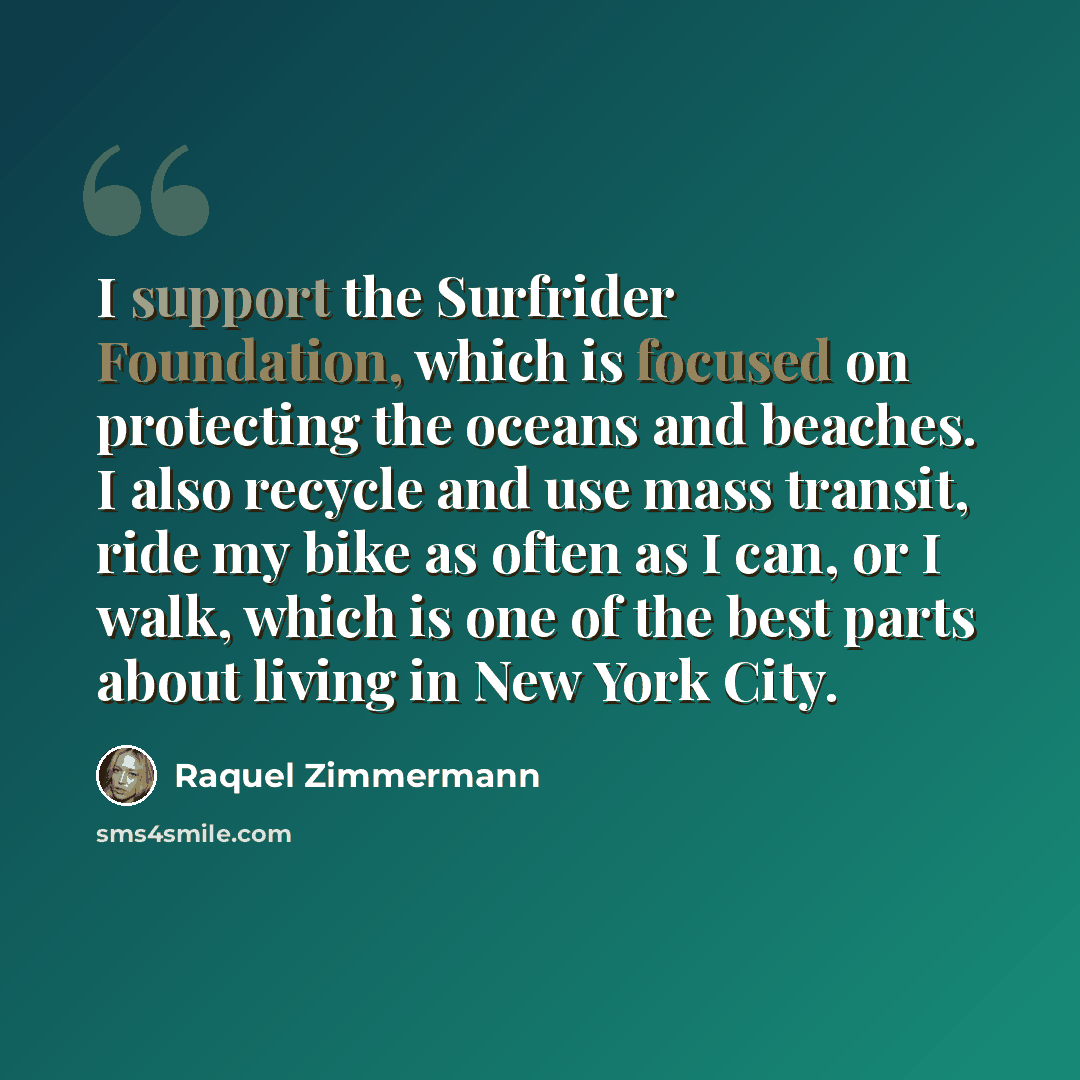 “I support the Surfrider Foundation, which is focused on protecting the oceans and beaches. I also recycle and use mass transit, ride my bike as often as I can, or I walk, which is one of the best parts about living in New York City.” quote by Raquel Zimmermann