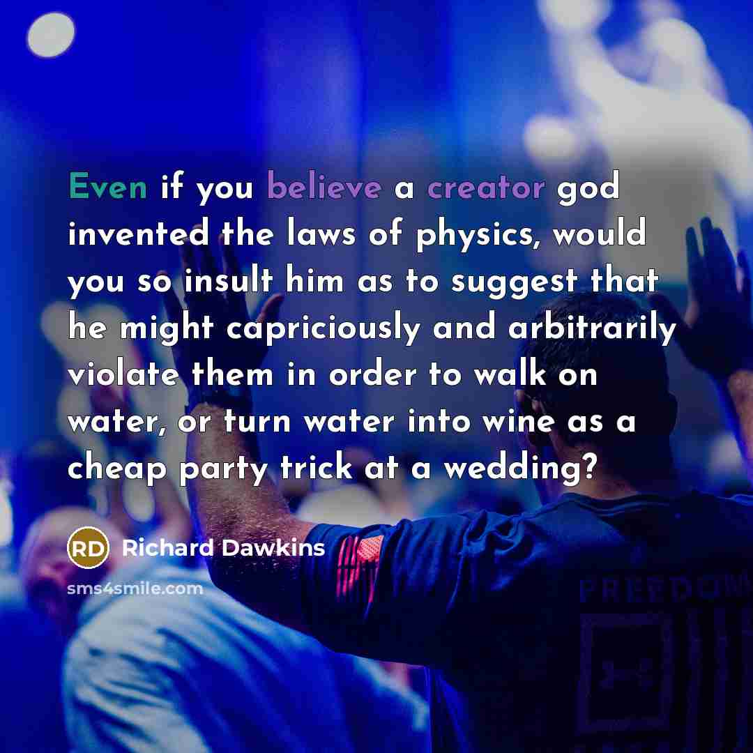 “Even if you believe a creator god invented the laws of physics, would you so insult him as to suggest that he might capriciously and arbitrarily violate them in order to walk on water, or turn water into wine as a cheap party trick at a wedding?” quote by Richard Dawkins
