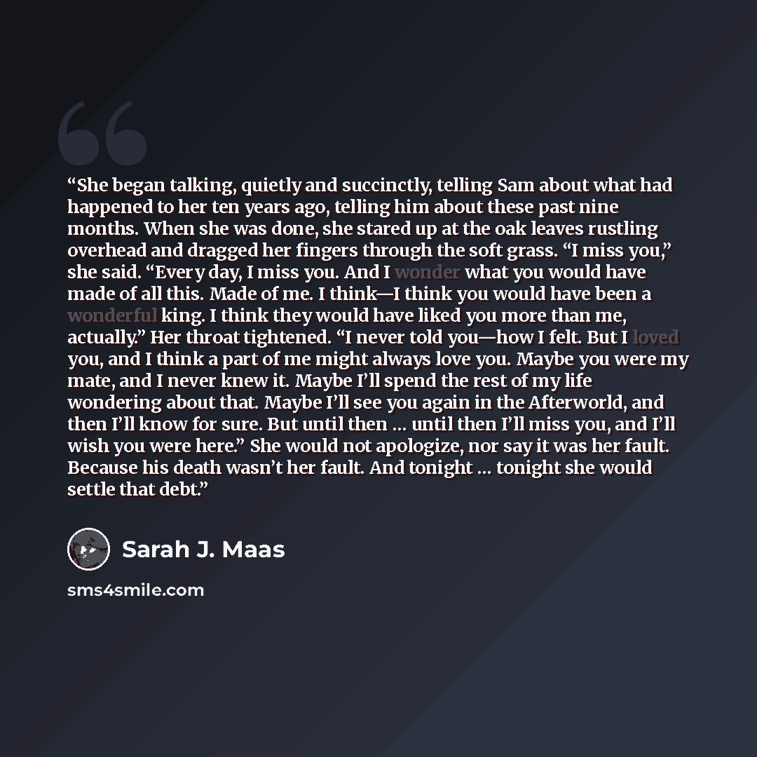 “She began talking, quietly and succinctly, telling Sam about what had happened to her ten years ago, telling him about these past nine months. When she was done, she stared up at the oak leaves rustling overhead and dragged her fingers through the soft grass. “I miss you,” she said. “Every day, I…” quote by Sarah J. Maas
