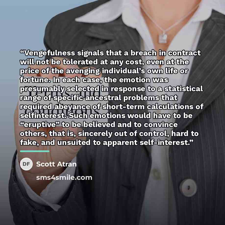 “Vengefulness signals that a breach in contract will not be tolerated at any cost, even at the price of the avenging individual’s own life or fortune. In each case, the emotion was presumably selected in response to a statistical range of specific ancestral problems that required abeyance of…” quote by Scott Atran
