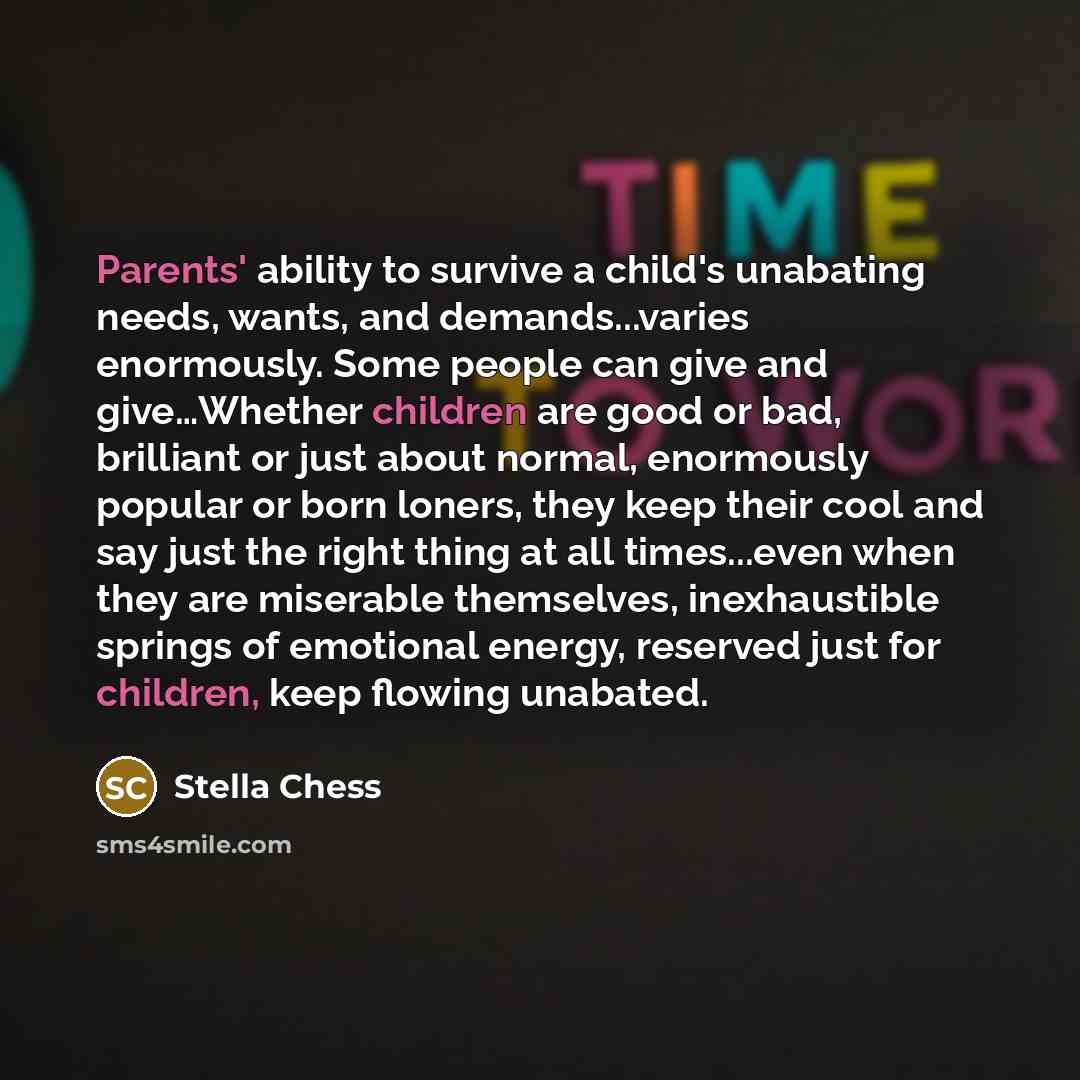 “Parents' ability to survive a child's unabating needs, wants, and demands...varies enormously. Some people can give and give…Whether children are good or bad, brilliant or just about normal, enormously popular or born loners, they keep their cool and say just the right thing at all times...even…” quote by Stella Chess