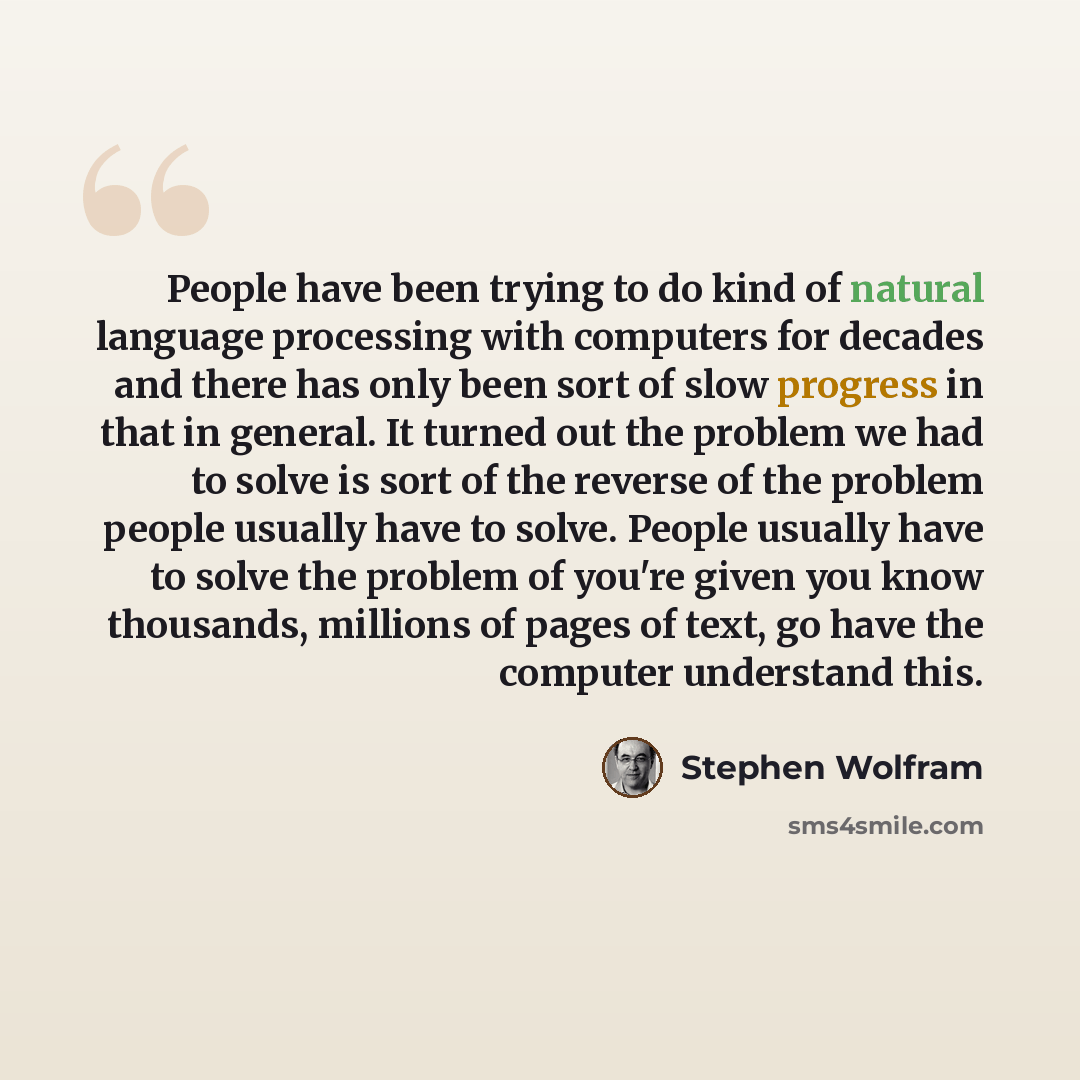 “People have been trying to do kind of natural language processing with computers for decades and there has only been sort of slow progress in that in general. It turned out the problem we had to solve is sort of the reverse of the problem people usually have to solve. People usually have to solve…” quote by Stephen Wolfram