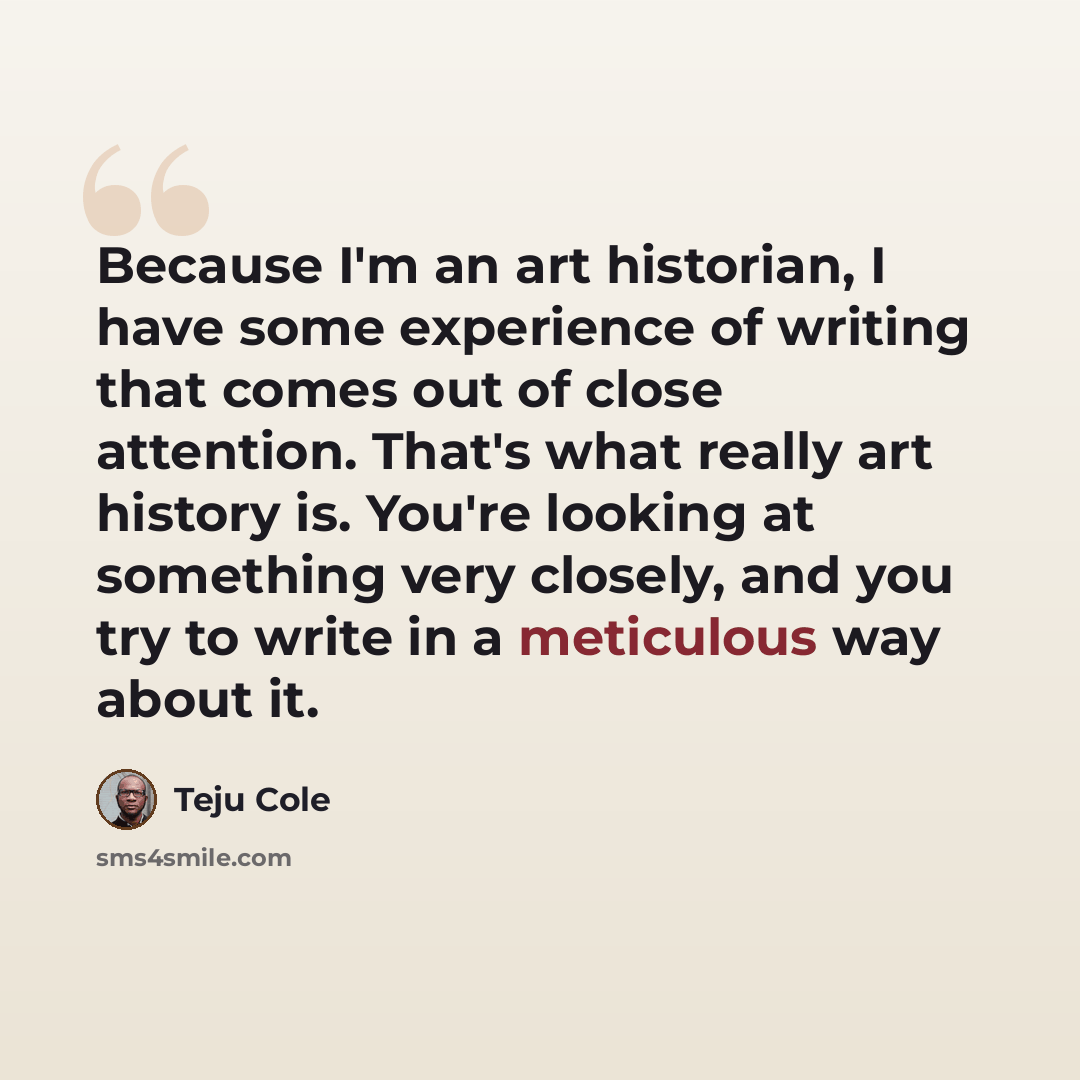“Because I'm an art historian, I have some experience of writing that comes out of close attention. That's what really art history is. You're looking at something very closely, and you try to write in a meticulous way about it.” quote by Teju Cole