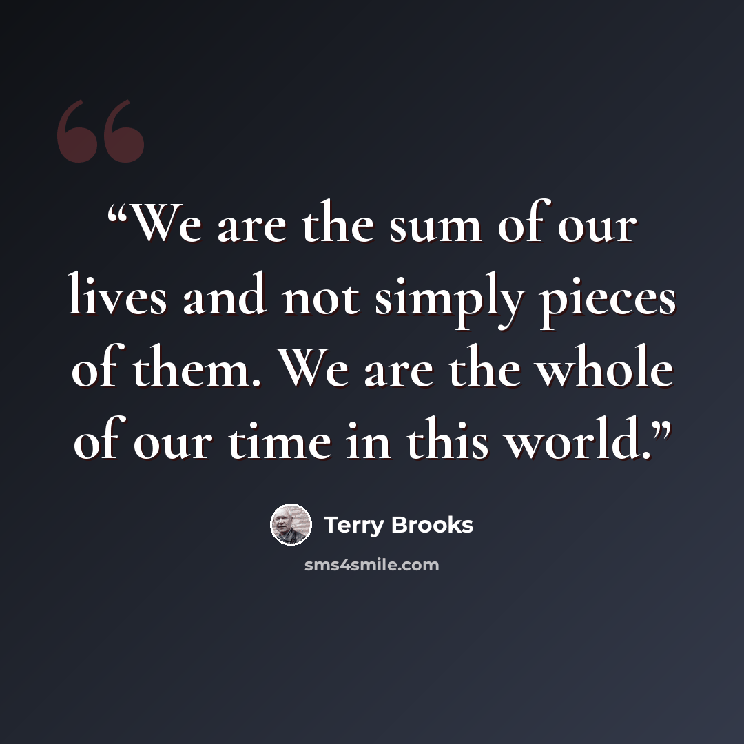 “We are the sum of our lives and not simply pieces of them. We are the whole of our time in this world.” quote by Terry Brooks