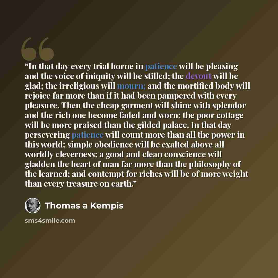 “In that day every trial borne in patience will be pleasing and the voice of iniquity will be stilled; the devout will be glad; the irreligious will mourn; and the mortified body will rejoice far more than if it had been pampered with every pleasure. Then the cheap garment will shine with splendor…” quote by Thomas à Kempis