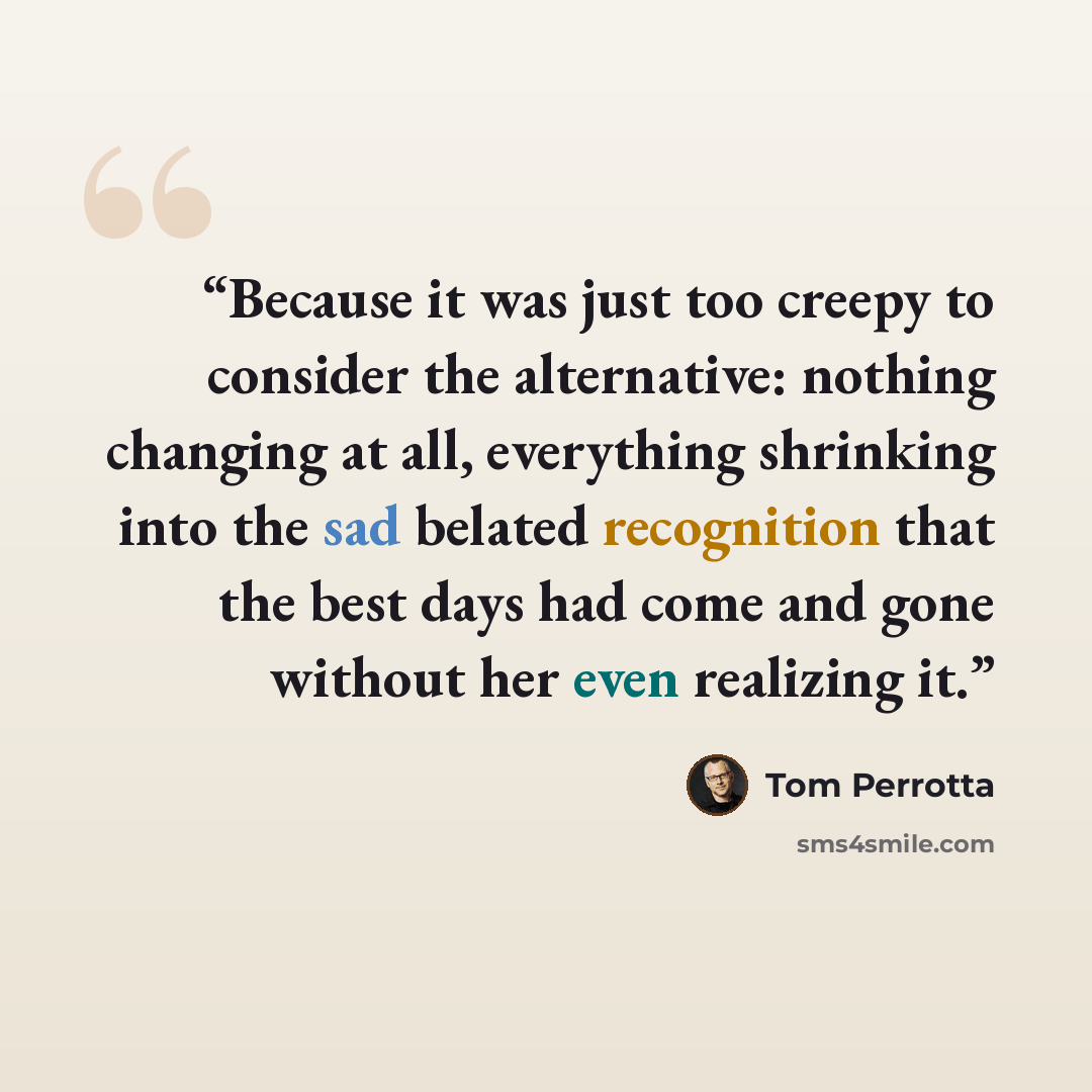 “Because it was just too creepy to consider the alternative: nothing changing at all, everything shrinking into the sad belated recognition that the best days had come and gone without her even realizing it.” quote by Tom Perrotta