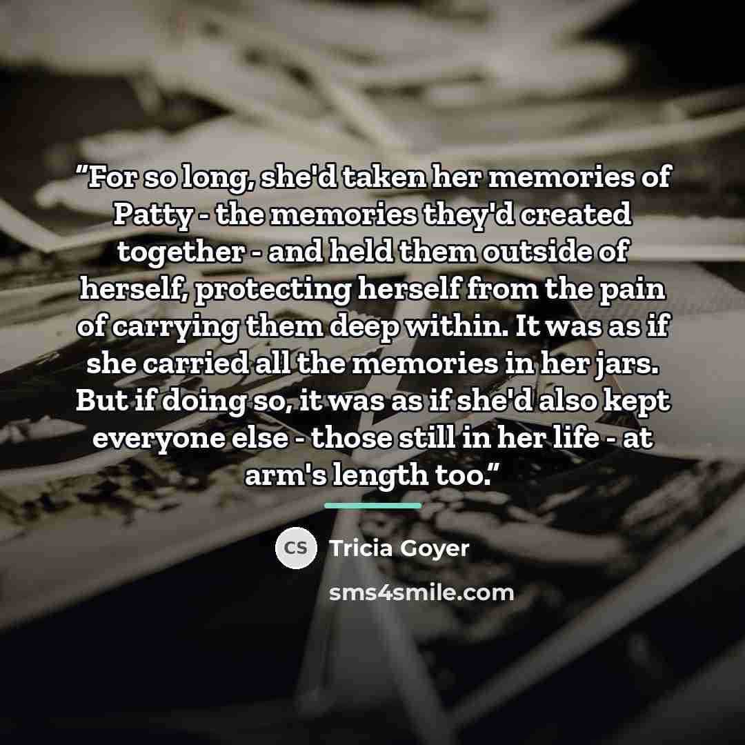 “For so long, she'd taken her memories of Patty - the memories they'd created together - and held them outside of herself, protecting herself from the pain of carrying them deep within. It was as if she carried all the memories in her jars. But if doing so, it was as if she'd also kept everyone…” quote by Tricia Goyer