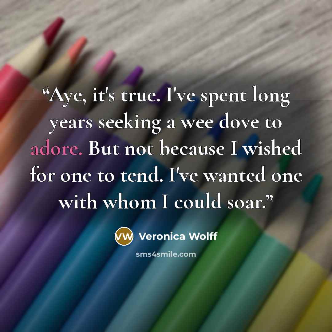 “Aye, it's true. I've spent long years seeking a wee dove to adore. But not because I wished for one to tend. I've wanted one with whom I could soar.” quote by Veronica Wolff