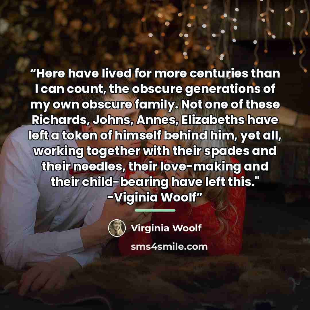 “Here have lived for more centuries than I can count, the obscure generations of my own obscure family. Not one of these Richards, Johns, Annes, Elizabeths have left a token of himself behind him, yet all, working together with their spades and their needles, their love-making and their…” quote by Virginia Woolf