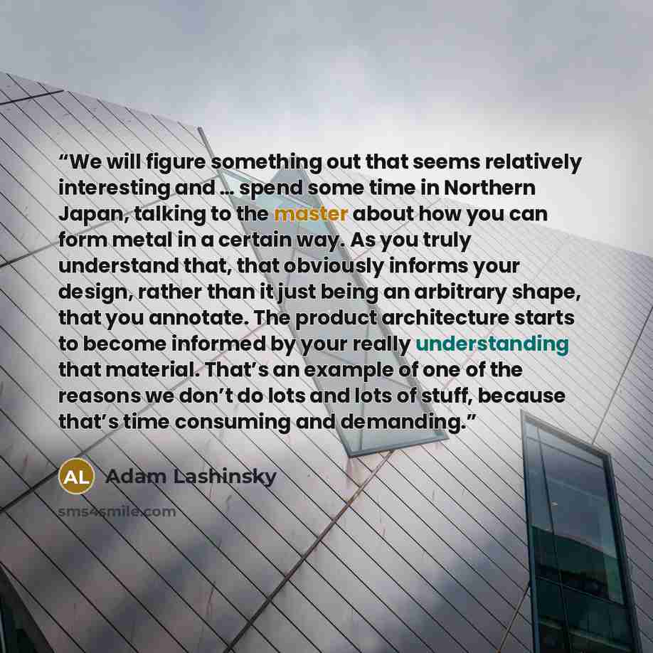 “We will figure something out that seems relatively interesting and … spend some time in Northern Japan, talking to the master about how you can form metal in a certain way. As you truly understand that, that obviously informs your design, rather than it just being an arbitrary shape, that you…” quote by Adam Lashinsky