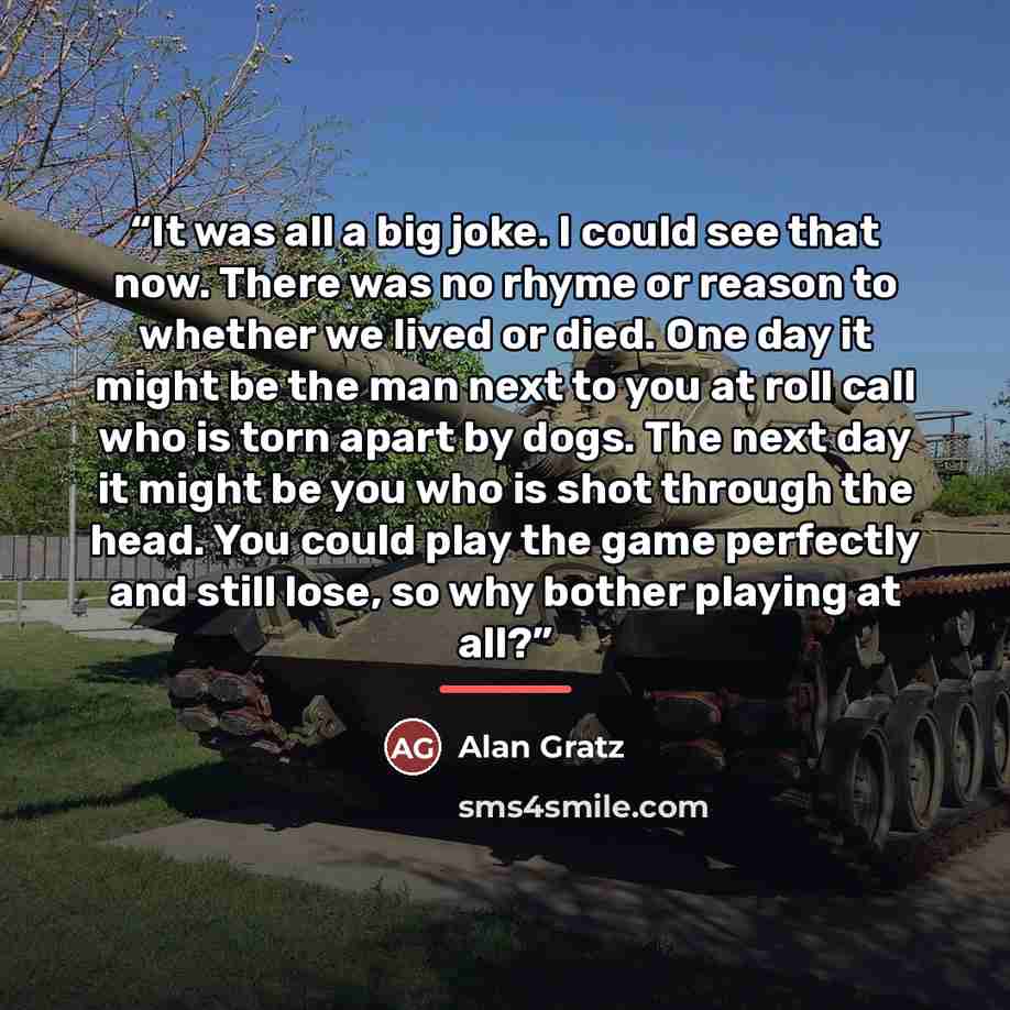 “It was all a big joke. I could see that now. There was no rhyme or reason to whether we lived or died. One day it might be the man next to you at roll call who is torn apart by dogs. The next day it might be you who is shot through the head. You could play the game perfectly and still lose, so why…” quote by Alan Gratz