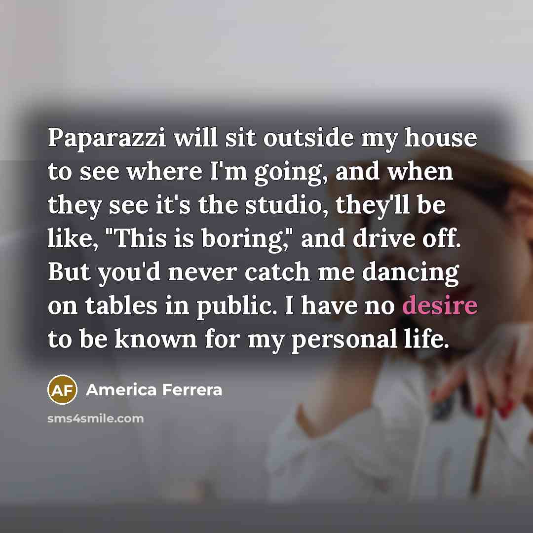 “Paparazzi will sit outside my house to see where I'm going, and when they see it's the studio, they'll be like, "This is boring," and drive off. But you'd never catch me dancing on tables in public. I have no desire to be known for my personal life.” quote by America Ferrera