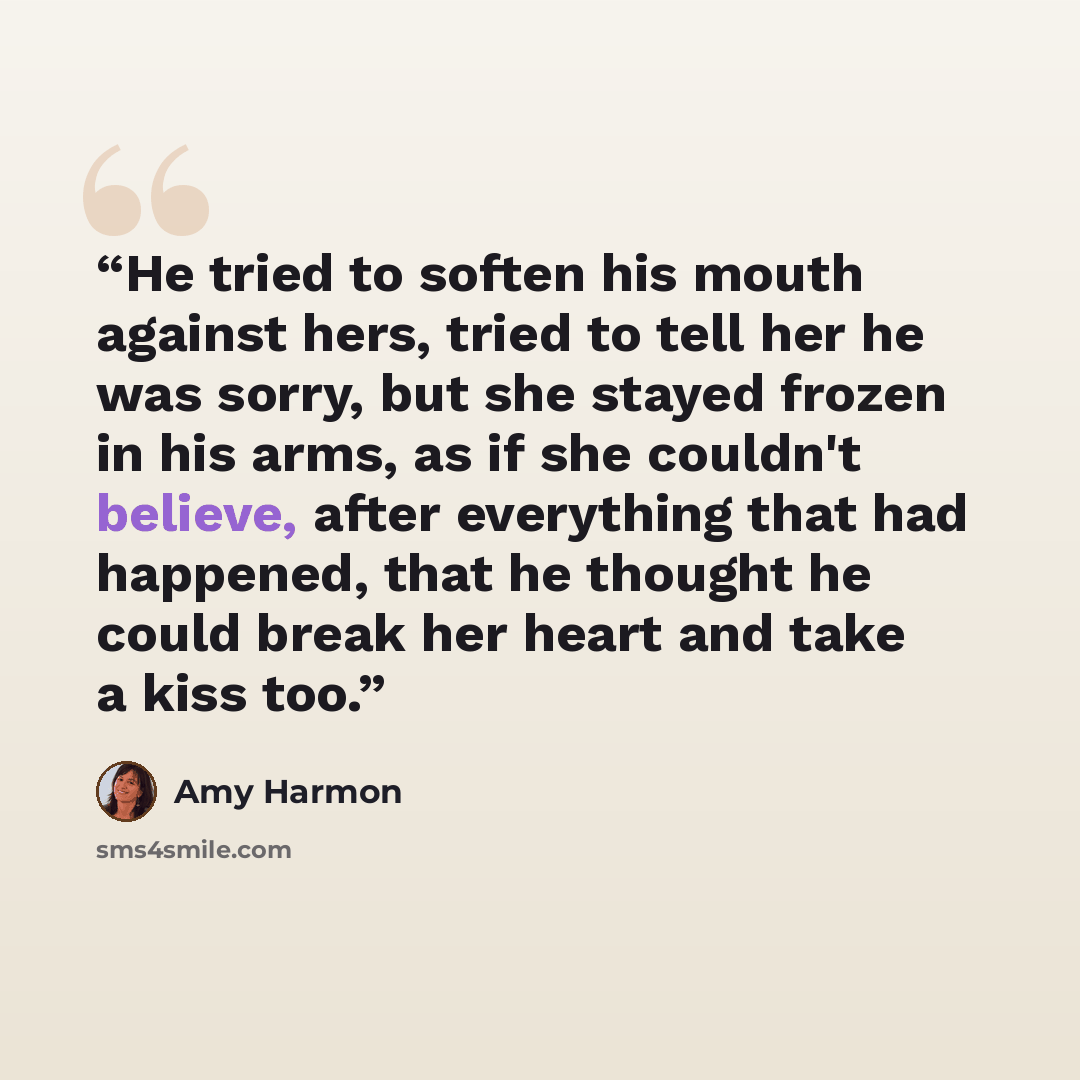“He tried to soften his mouth against hers, tried to tell her he was sorry, but she stayed frozen in his arms, as if she couldn't believe, after everything that had happened, that he thought he could break her heart and take a kiss too.” quote by Amy Harmon