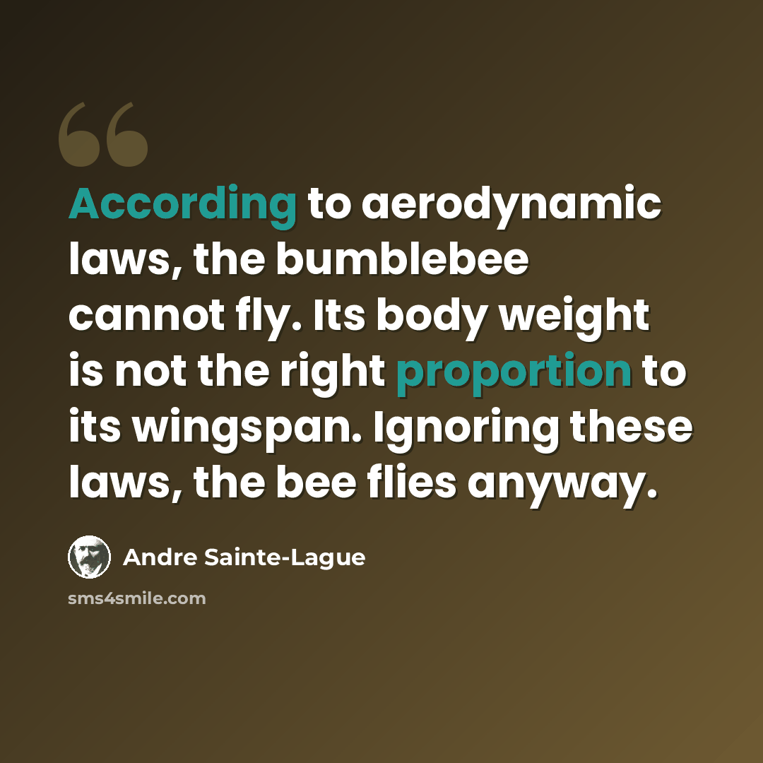 “According to aerodynamic laws, the bumblebee cannot fly. Its body weight is not the right proportion to its wingspan. Ignoring these laws, the bee flies anyway.” quote by Andre Sainte-Lague